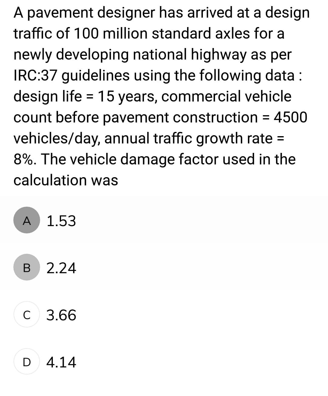 A pavement designer has arrived at a design
traffic of 100 million standard axles for a
newly developing national highway as per
IRC:37 guidelines using the following data:
design life = 15 years, commercial vehicle
count before pavement construction = 4500
vehicles/day, annual traffic growth rate =
8%. The vehicle damage factor used in the
calculation was
A
B
1.53
2.24
с 3.66
D 4.14