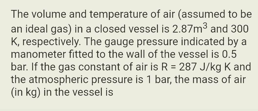 The volume and temperature of air (assumed to be
an ideal gas) in a closed vessel is 2.87m³ and 300
K, respectively. The gauge pressure indicated by a
manometer fitted to the wall of the vessel is 0.5
bar. If the gas constant of air is R = 287 J/kg K and
the atmospheric pressure is 1 bar, the mass of air
(in kg) in the vessel is