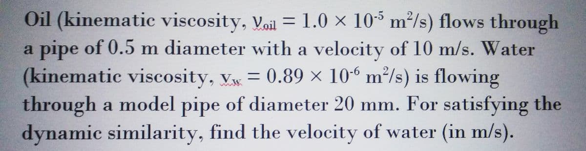 Oil (kinematic viscosity, Voil = 1.0 × 105 m²/s) flows through
a pipe of 0.5 m diameter with a velocity of 10 m/s. Water
(kinematic viscosity, V = 0.89 × 106 m²/s) is flowing
through a model pipe of diameter 20 mm. For satisfying the
dynamic similarity, find the velocity of water (in m/s).
..