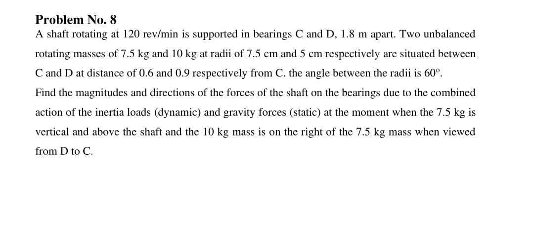Problem No. 8
A shaft rotating at 120 rev/min is supported in bearings C and D, 1.8 m apart. Two unbalanced
rotating masses of 7.5 kg and 10 kg at radii of 7.5 cm and 5 cm respectively are situated between
C and D at distance of 0.6 and 0.9 respectively from C. the angle between the radii is 60°.
Find the magnitudes and directions of the forces of the shaft on the bearings due to the combined
action of the inertia loads (dynamic) and gravity forces (static) at the moment when the 7.5 kg is
vertical and above the shaft and the 10 kg mass is on the right of the 7.5 kg mass when viewed
from D to C.
