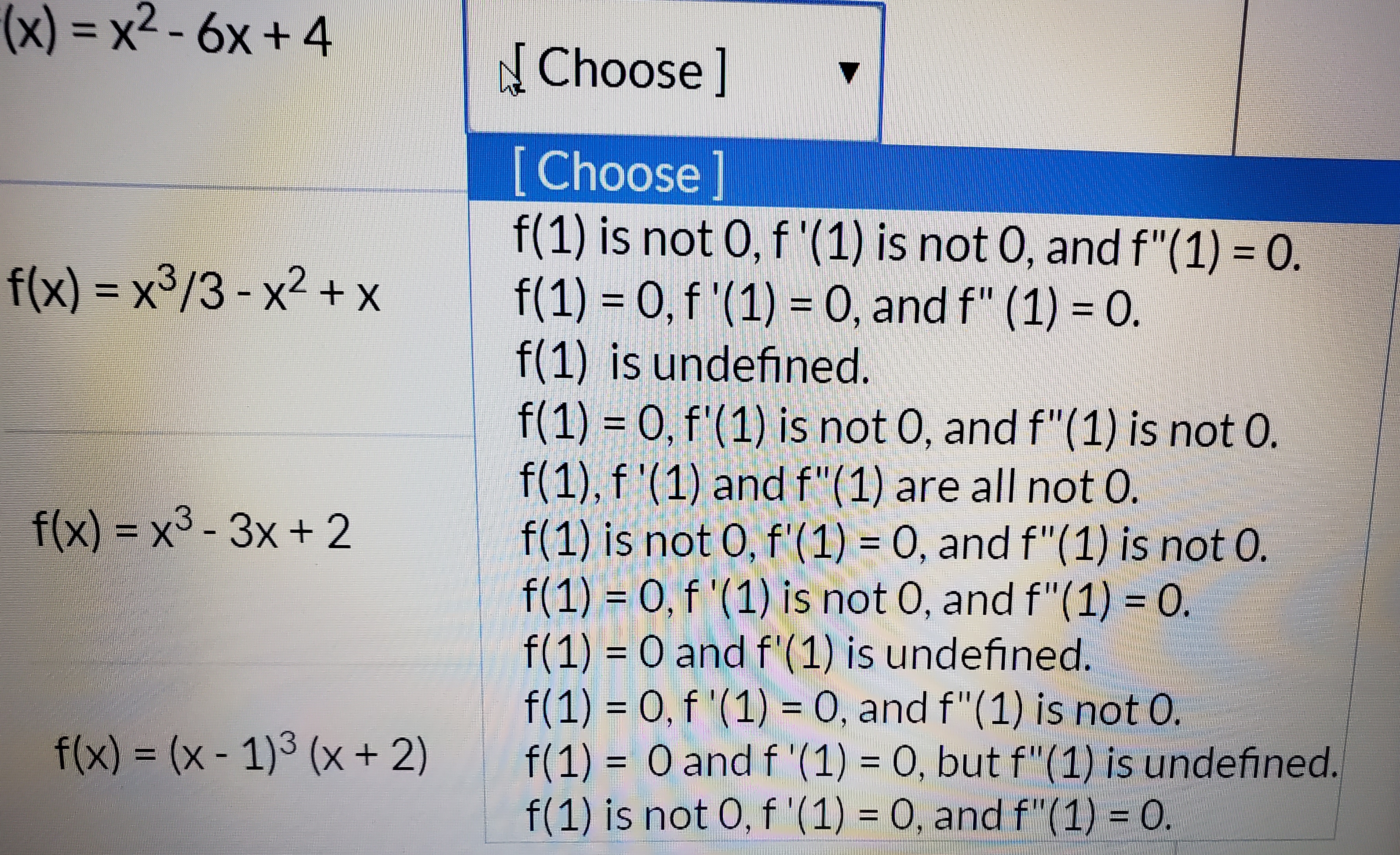 (x) = x2-6x+ 4
N Choose]
[Choose
f(1) is not 0, f '(1) is not 0, and f"(1) = 0.
f(1) 0,f'(1) 0, and f" (1) 0.
f(1) is undefined.
f(1) 0, f'(1) is not 0, and f"(1) is not 0.
f(1), f '(1) and f"(1) are all not O.
f(1) is not 0, f'(1) = O, and f"(1) is not 0.
f(1) 0,f'(1) is not 0, and f"(1) 0
f(1) 0 and f'(1) is undefined.
f(1) 0, f '(1)= 0, and f"(1) is not 0.
f(1) 0 and f '(1) = 0, but f"(1) is undefined.
f(1) is not 0, f '(1) 0, and f"(1) 0.
f(x) x3/3-x2+ x
f(x) x3-3x+ 2
f(x) (x- 1)3 (x +2)
