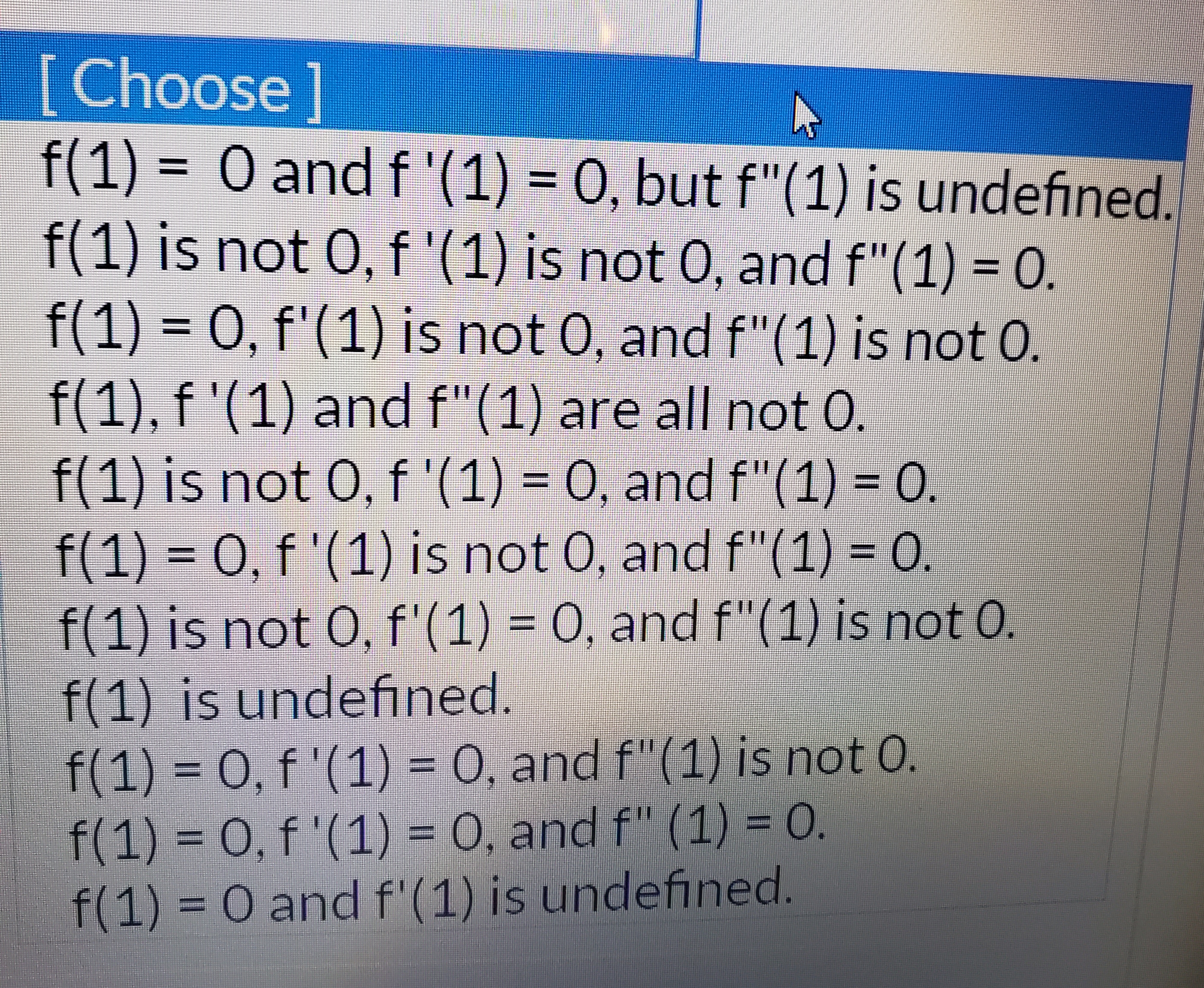 [Choose]
f(1) 0 andf'(1) = 0, but f"(1) is undefined.
f(1) is not 0, f '(1) is not 0, and f"(1) = 0.
f(1) 0, f'(1) is not 0, and f"(1) is not 0.
f(1), f '(1) and f"(1) are all not 0.
f(1) is not 0, f '(1) = 0, and f"(1) = 0.
f(1)
0, f '(1) is not 0, and f"(1) = 0.
f(1) is not 0, f'(1) = 0, and f"(1) is not 0.
f(1) is undefined.
f(1) 0, f'(1) = 0, and f"(1) is not 0.
f(1) 0, f'(1) = O, and f" (1) = 0.
O and f'(1) is undefined.
f(1)
