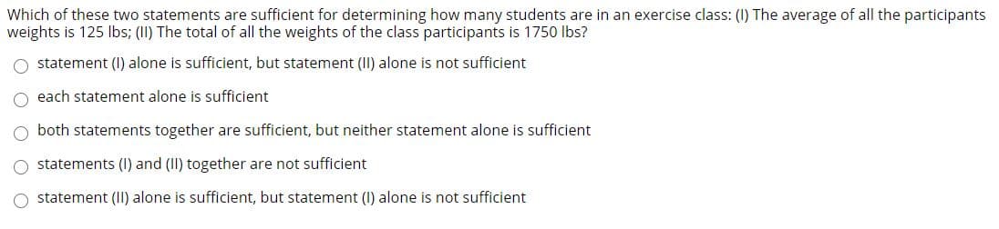 Which of these two statements are sufficient for determining how many students are in an exercise class: (I) The average of all the participants
weights is 125 Ibs; (II) The total of all the weights of the class participants is 1750 lbs?
statement (I) alone is sufficient, but statement (II) alone is not sufficient
O each statement alone is sufficient
both statements together are sufficient, but neither statement alone is sufficient
O statements (I) and (II) together are not sufficient
O statement (II) alone is sufficient, but statement (I) alone is not sufficient

