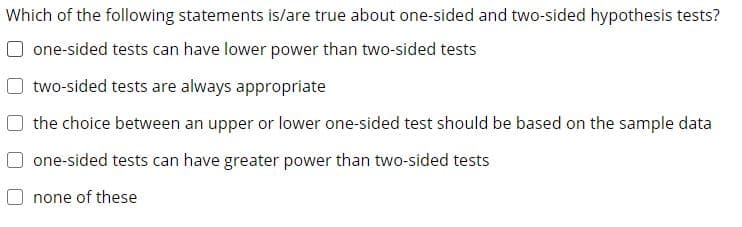 Which of the following statements is/are true about one-sided and two-sided hypothesis tests?
one-sided tests can have lower power than two-sided tests
two-sided tests are always appropriate
the choice between an upper or lower one-sided test should be based on the sample data
one-sided tests can have greater power than two-sided tests
none of these
