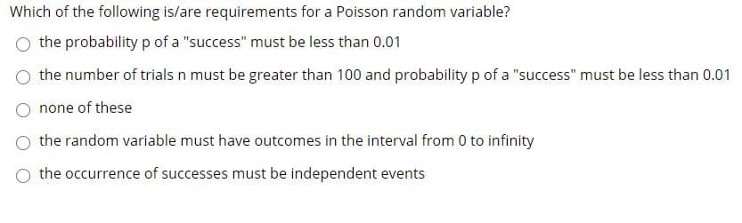 Which of the following is/are requirements for a Poisson random variable?
the probability p of a "success" must be less than 0.01
the number of trials n must be greater than 100 and probability p of a "success" must be less than 0.01
none of these
the random variable must have outcomes in the interval from 0 to infinity
O the occurrence of successes must be independent events
