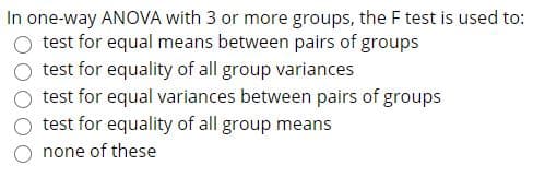 In one-way ANOVA with 3 or more groups, the F test is used to:
test for equal means between pairs of groups
test for equality of all group variances
test for equal variances between pairs of groups
test for equality of all group means
none of these
