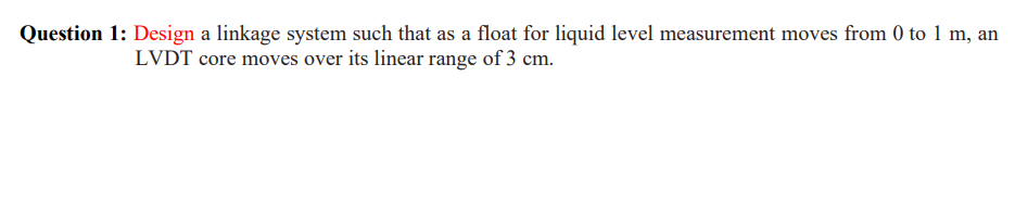 Question 1: Design a linkage system such that as a float for liquid level measurement moves from 0 to 1 m, an
LVDT core moves over its linear range of 3 cm.
