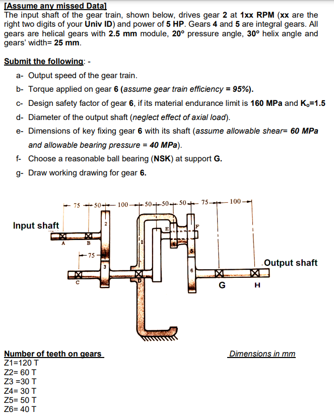 [Assume any missed Data]
The input shaft of the gear train, shown below, drives gear 2 at 1xx RPM (xx are the
right two digits of your Univ ID) and power of 5 HP. Gears 4 and 5 are integral gears. All
gears are helical gears with 2.5 mm module, 20° pressure angle, 30° helix angle and
gears' width= 25 mm.
Submit the following: -
a- Output speed of the gear train.
b- Torque applied on gear 6 (assume gear train efficiency = 95%).
- Design safety factor of gear 6, if its material endurance limit is 160 MPa and K,=1.5
d- Diameter of the output shaft (neglect effect of axial load).
e- Dimensions of key fixing gear 6 with its shaft (assume allowable shear= 60 MPa
and allowable bearing pressure = 40 MPa).
f- Choose a reasonable ball bearing (NSK) at support G.
g- Draw working drawing for gear 6.
100
75 + 50- 100 + 50--50+ 50 75
Input shaft
B
+75
Output shaft
G
н
Number of teeth on gears
Z1=120 T
Dimensions in mm
Z2= 60 T
Z3 =30 T
Z4= 30 T
Z5= 50 T
Z6= 40 T
