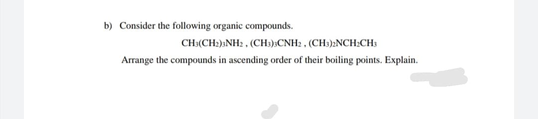 b) Consider the following organic compounds.
CH3(CH2)3NH2 , (CH3)3CNH2 , (CH3)2NCH2CH3
Arrange the compounds in ascending order of their boiling points. Explain.
