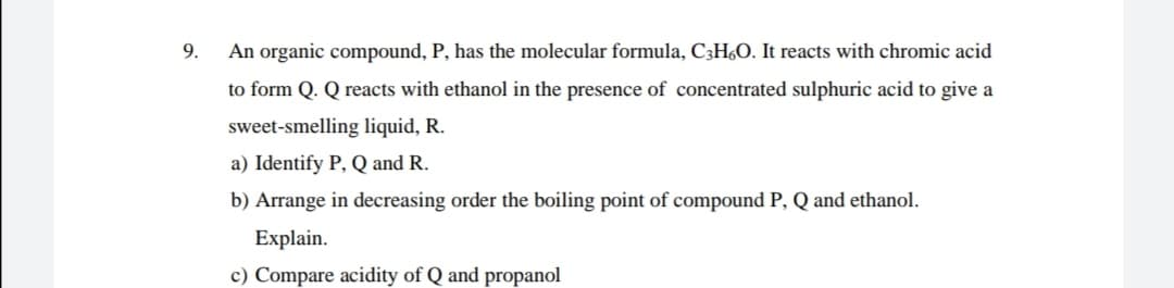 9.
An organic compound, P, has the molecular formula, C3H6O. It reacts with chromic acid
to form Q. Q reacts with ethanol in the presence of concentrated sulphuric acid to give a
sweet-smelling liquid, R.
a) Identify P, Q and R.
b) Arrange in decreasing order the boiling point of compound P, Q and ethanol.
Explain.
c) Compare acidity of Q and propanol
