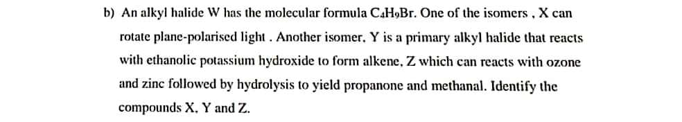 b) An alkyl halide W has the molecular formula CaH,Br. One of the isomers , X can
rotate plane-polarised light . Another isomer, Y is a primary alkyl halide that reacts
with ethanolic potassium hydroxide to form alkene, Z which can reacts with ozone
and zinc followed by hydrolysis to yield propanone and methanal. Identify the
compounds X. Y and Z.
