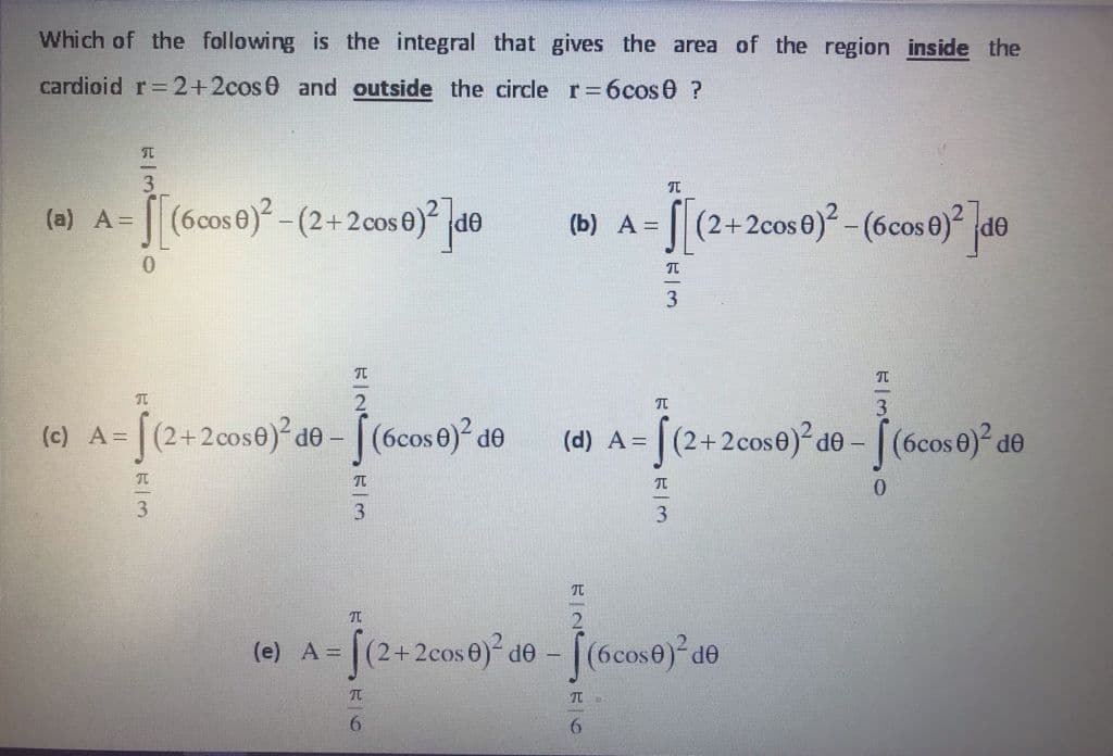 Which of the following is the integral that gives the area of the region inside the
cardioid r=2+2cos0 and outside the circle r=6cos0 ?
(a) A= [ (6cos 0)? -(2+2cos0)² |d®
[(2+2cos0)? - (6cos 0) de
(b) A =
3.
(2+2cose)² de - [(6cos 0)? de
|(2+2cose) de -
[(6cos 0) de
(c) A=
(d) A =
0.
3.
(2+2cos0) de - (6cose) de
(e) A=
6.
