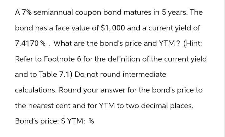 A 7% semiannual coupon bond matures in 5 years. The
bond has a face value of $1,000 and a current yield of
7.4170%. What are the bond's price and YTM? (Hint:
Refer to Footnote 6 for the definition of the current yield
and to Table 7.1) Do not round intermediate
calculations. Round your answer for the bond's price to
the nearest cent and for YTM to two decimal places.
Bond's price: $ YTM: %