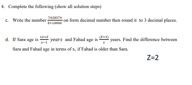 4. Complete the following (show all solution steps)
7428374
c. Write the number·
- on form decimal number then round it to 3 decimal places.
Z+10000
d. If Sara age is
12+Z
years and Fahad age is
(Z+3)
years. Find the difference between
Sara and Fahad age in terms of x, if Fahad is older than Sara.
Z=2
