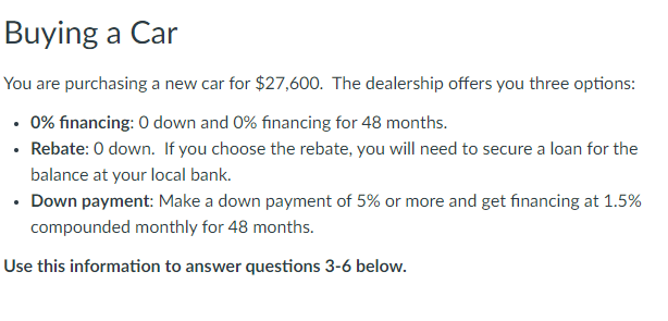 Buying a Car
You are purchasing a new car for $27,600. The dealership offers you three options:
• 0% financing: 0 down and 0% financing for 48 months.
• Rebate: 0 down. If you choose the rebate, you will need to secure a loan for the
balance at your local bank.
• Down payment: Make a down payment of 5% or more and get financing at 1.5%
compounded monthly for 48 months.
Use this information to answer questions 3-6 below.
