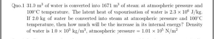 Qno.1 31.0 m³ of water is converted into 1671 m³ of steam at atmospheric pressure and
100°C temperature. The latent heat of vapourisation of water is 2.3 x 10® J/kg.
If 2.0 kg of water be converted into steam at atmospheric pressure and 100°C
temperature, then how much will be the increase in its internal energy? Density
of water is 1.0 x 10³ kg/m³, atmospheric pressure = 1.01 × 10° N/m²
