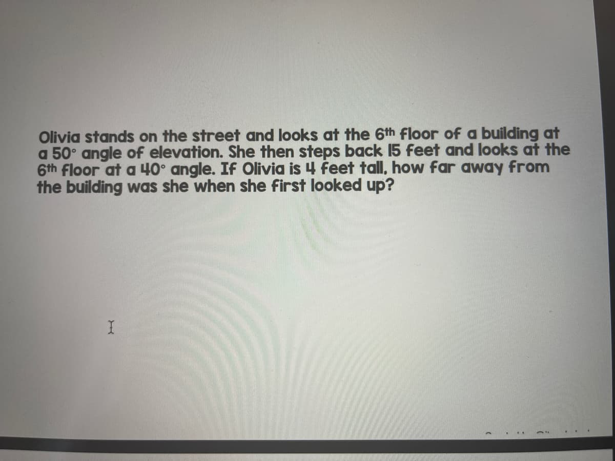 Olivia stands on the street and looks at the 6th floor of a building at
a 50° angle of elevation. She then steps back 15 feet and looks at the
6th floor at a 40° angle. If Olivia is 4 feet tall, how far away from
the building was she when she first looked up?
