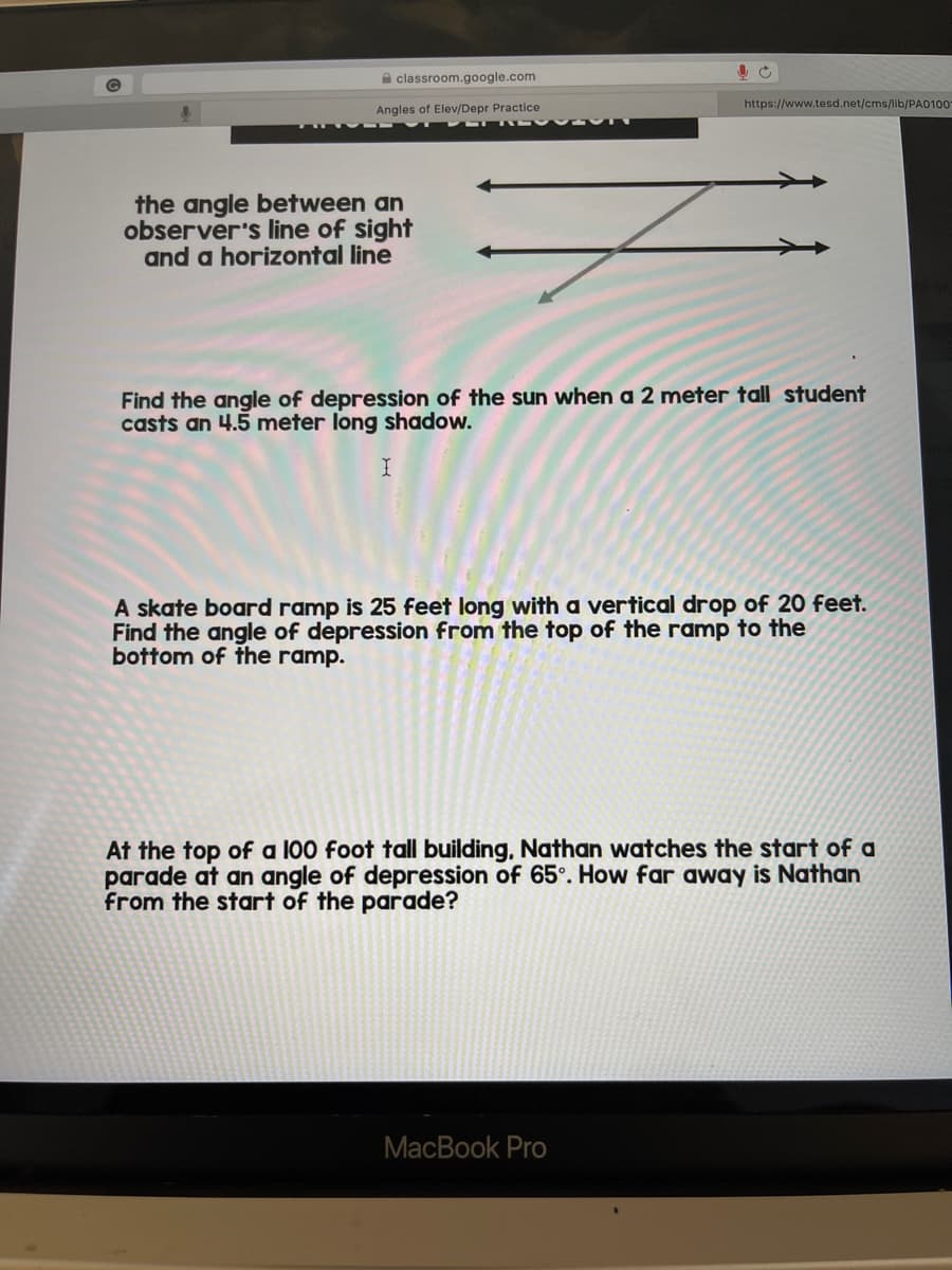 A classroom.google.com
https://www.tesd.net/cms/lib/PA0100
Angles of Elev/Depr Practice
3U SAO T
the angle between an
observer's line of sight
and a horizontal line
Find the angle of depression of the sun when a 2 meter tall student
casts an 4.5 meter long shadow.
A skate board ramp is 25 feet long with a vertical drop of 20 feet.
Find the angle of depression from the top of the ramp to the
bottom of the ramp.
At the top of a 100 foot tall building, Nathan watches the start of a
parade at an angle of depression of 65°. How far away is Nathan
from the start of the parade?
MacBook Pro

