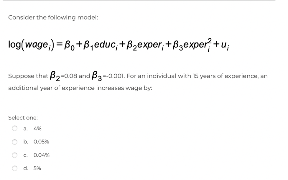 Consider the following model:
log(wage,) = Bo+B,educ;+B,exper,+B3exper+u,
Suppose that ß2=0.08 and B3
=-0.001. For an individual with 15 years of experience, an
additional year of experience increases wage by:
Select one:
a.
4%
b. 0.05%
C.
0.04%
d. 5%
