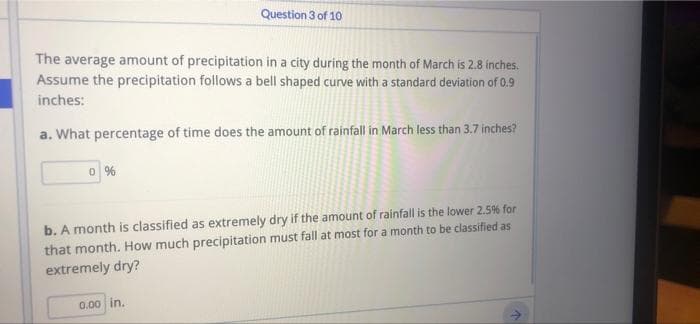 Question 3 of 10
The average amount of precipitation in a city during the month of March is 2.8 inches.
Assume the precipitation follows a bell shaped curve with a standard deviation of 0.9
inches:
a. What percentage of time does the amount of rainfall in March less than 3,7 inches?
b. A month is classified as extremely dry if the amount of rainfall is the lower 2.5% for
that month. How much precipitation must fall at most for a month to be classified as
extremely dry?
0.00 in.
