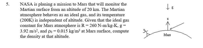 NASA is planing a mission to Mars that will monitor the
Martian surface from an altitude of 20 km. The Martian
5.
atmosphere behaves as an ideal gas, and its temperature
(200K) is independent of altitude. Given that the ideal gas
constant for Mars atmosphere is R= 260 N-m/kg-K, g =
3.92 m/s2, and po = 0.015 kg/m³ at Mars surface, compute
the density at that altitude.
Mars
