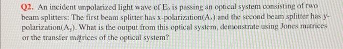 Q2. An incident unpolarized light wave of Eo is passing an optical system consisting of two
beam splitters: The first beam splitter has x-polarization(As) and the second beam splitter has y-
polarization(A,). What is the output from this optical system, demonstrate using Jones matrices
or the transfer marices of the optical system?
