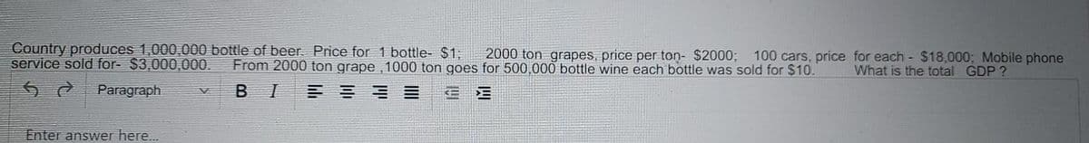 Country produces 1,000,000 bottle of beer. Price for 1 bottle- $1;
service sold for- $3,000,000.
2000 ton grapes, price per ton- $2000; 100 cars, price for each - $18,000; Mobile phone
From 2000 ton grape , 1000 ton goes for 500,000 bottle wine each bottle was sold for $10.
What is the total GDP?
Paragraph
B I
Enter answer here.
