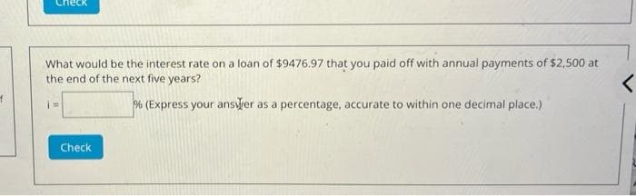 neck
What would be the interest rate on a loan of $9476.97 that you paid off with annual payments of $2,500 at
the end of the next five years?
% (Express your ansler as a percentage, accurate to within one decimal place.)
%3D
Check
