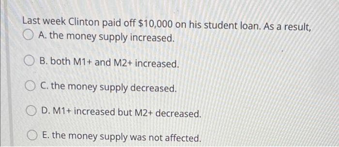 Last week Clinton paid off $10,000 on his student loan. As a result,
A. the money supply increased.
B. both M1+ and M2+ increased.
C. the money supply decreased.
O D. M1+ increased but M2+ decreased.
E. the money supply was not affected.
