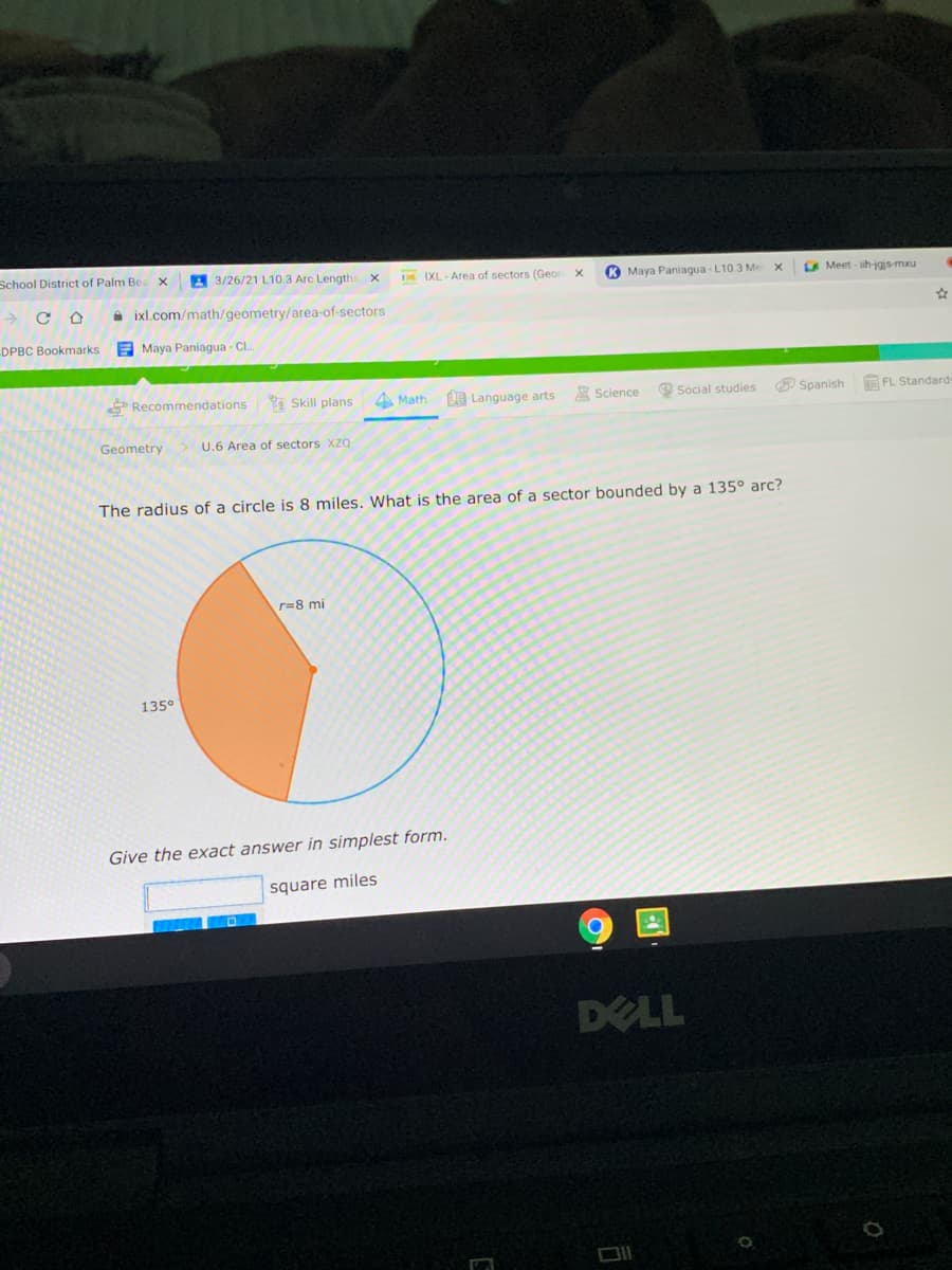 School District of Palm Bea
E 3/26/21 L10.3 Arc Length
D IXL- Area of sectors (Geon
K Maya Paniagua - L10.3 Me
E Meet ih-jgjs-mxu
A ixl.com/math/geometry/area-of-sectors
DPBC Bookmarks
E Maya Paniagua - Cl.
*Recommendations Skill plans
4 Math
O Language arts
A Science
Social studies
O Spanish
E FL Standard
Geometry
U.6 Area of sectors XZQ
The radius of a circle is 8 miles. What is the area of a sector bounded by a 135° arc?
r=8 mi
135°
Give the exact answer in simplest form.
square miles
DELL
