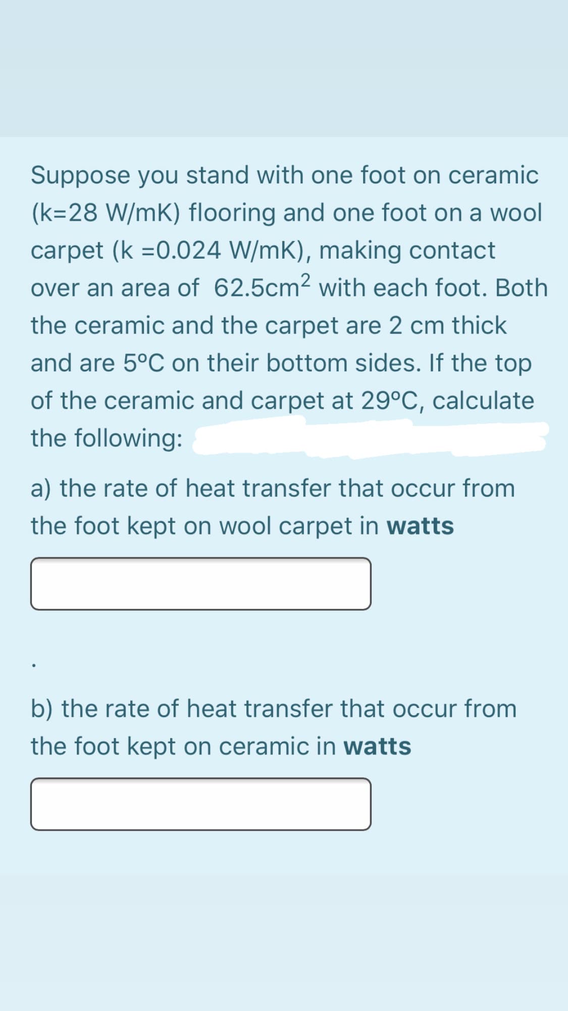 Suppose you stand with one foot on ceramic
(k=28 W/mK) flooring and one foot on a wool
carpet (k =0.024 W/mK), making contact
over an area of 62.5cm² with each foot. Both
the ceramic and the carpet are 2 cm thick
and are 5°C on their bottom sides. If the top
of the ceramic and carpet at 29°C, calculate
the following:
a) the rate of heat transfer that occur from
the foot kept on wool carpet in watts
b) the rate of heat transfer that occur from
the foot kept on ceramic in watts
