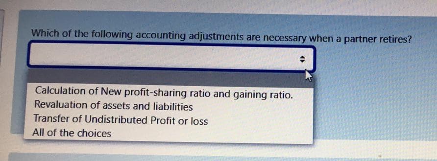 Which of the following accounting adjustments are necessary when a partner retires?
Calculation of New profit-sharing ratio and gaining ratio.
Revaluation of assets and liabilities
Transfer of Undistributed Profit or loss
All of the choices
