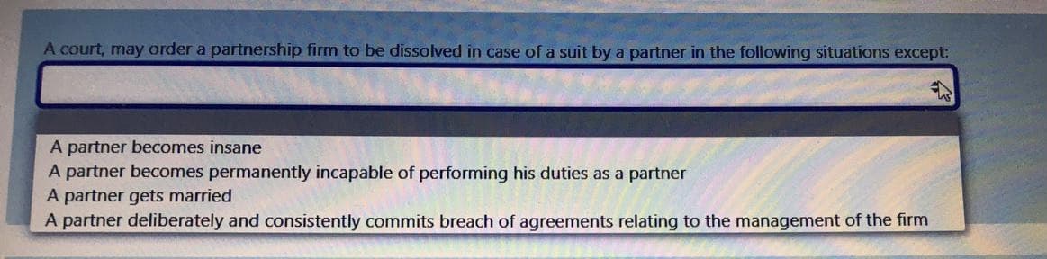 A court, may order a partnership firm to be dissolved in case of a suit by a partner in the following situations except:
A partner becomes insane
A partner becomes permanently incapable of performing his duties as a partner
A partner gets married
A partner deliberately and consistently commits breach of agreements relating to the management of the firm
