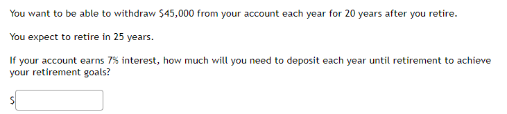 You want to be able to withdraw $45,000 from your account each year for 20 years after you retire.
You expect to retire in 25 years.
If your account earns 7% interest, how much will you need to deposit each year until retirement to achieve
your retirement goals?
