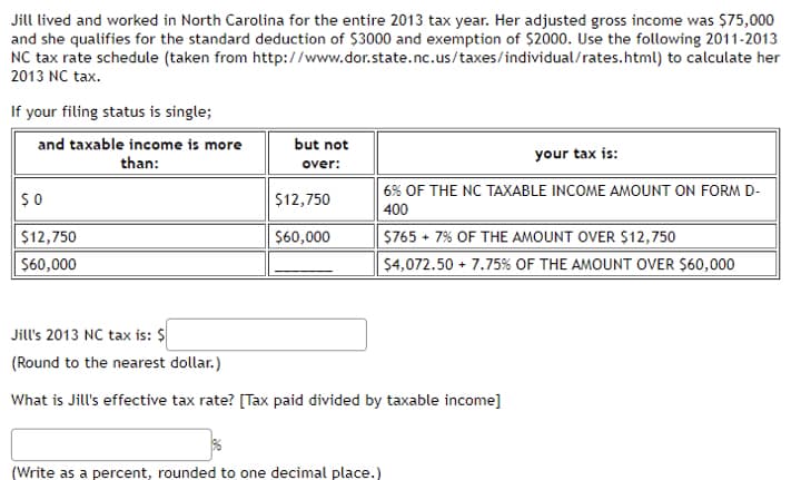 Jill lived and worked in North Carolina for the entire 2013 tax year. Her adjusted gross income was $75,000
and she qualifies for the standard deduction of $3000 and exemption of $2000. Use the following 2011-2013
NC tax rate schedule (taken from http://www.dor.state.nc.us/taxes/individual/rates.html) to calculate her
2013 NC tax.
If your filing status is single;
and taxable income is more
but not
than:
your tax is:
over:
6% OF THE NC TAXABLE INCOME AMOUNT ON FORM D-
400
$12,750
$12,750
$60,000
$765 + 7% OF THE AMOUNT OVER $12,750
$60,000
$4,072.50 + 7.75% OF THE AMOUNT OVER $60,000
Jill's 2013 NC tax is: $
(Round to the nearest dollar.)
What is Jill's effective tax rate? [Tax paid divided by taxable income]
(Write as a percent, rounded to one decimal place.)
