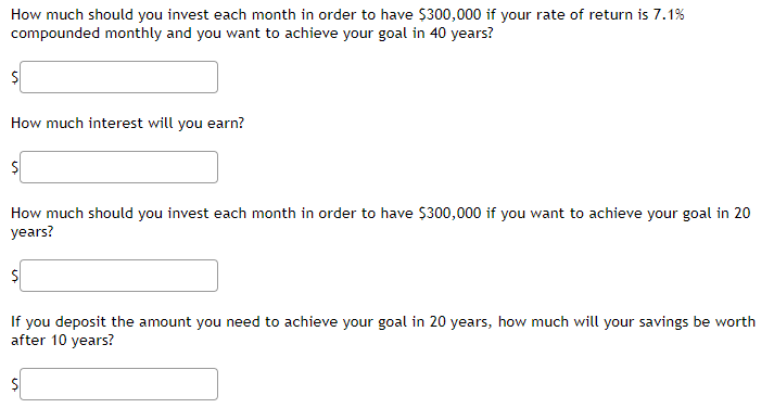 How much should you invest each month in order to have $300,000 if your rate of return is 7.1%
compounded monthly and you want to achieve your goal in 40 years?
How much interest will you earn?
How much should you invest each month in order to have $300,000 if you want to achieve your goal in 20
years?
If you deposit the amount you need to achieve your goal in 20 years, how much will your savings be worth
after 10 years?
