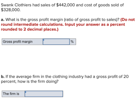 Swank Clothiers had sales of $442,000 and cost of goods sold of
$328,000.
a. What is the gross profit margin (ratio of gross profit to sales)? (Do not
round intermediate calculations. Input your answer as a percent
rounded to 2 decimal places.)
Gross profit margin
%
b. If the average firm in the clothing industry had a gross profit of 20
percent, how is the firm doing?
The firm is
