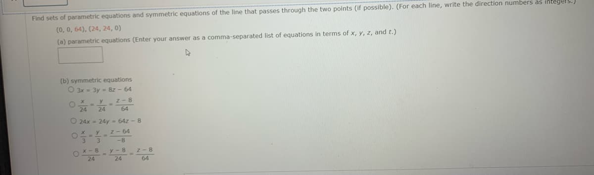 Find sets of parametric equations and symmetric equations of the line that passes through the two points (if possible). (For each line, write the direction numbers as integels.)
(0, 0, 64), (24, 24, 0)
(a) parametric equations (Enter your answer as a comma-separated list of equations in terms of x, y, z, and t.)
(b) symmetric equations
O 3x = 3y = 8z - 64
z- 8
64
24
24
O 24x = 24y = 64z - 8
X - Y z - 64
-8
O x- 8 y-8 z - 8
24
24
64

