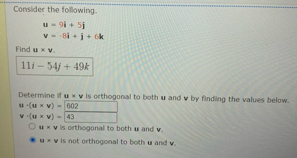 Consider the following.
u = 9i + 5j
v = -8i + j + 6k
Find u x v.
11i – 54j + 49k
Determine if u x v is orthogonal to both u and v by finding the values below.
u (u x v)
v (u x v) = 43
O ux v is orthogonal to both u and v.
602
%3D
ux v is not orthogonal to both u and v.
