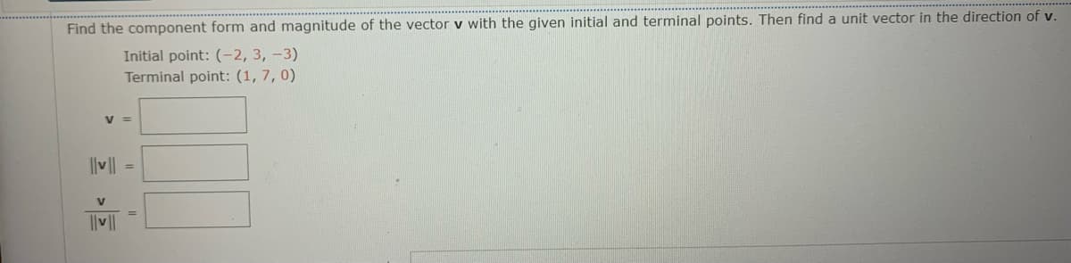 Find the component form and magnitude of the vector v with the given initial and terminal points. Then find a unit vector in the direction of v.
Initial point: (-2, 3, -3)
Terminal point: (1, 7, 0)
v =
||v|| =
