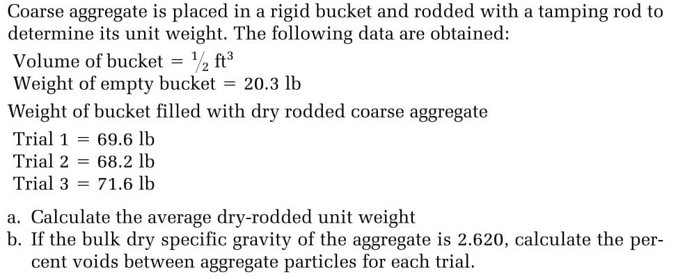 Coarse aggregate is placed in a rigid bucket and rodded with a tamping rod to
determine its unit weight. The following data are obtained:
Volume of bucket
½ ft3
Weight of empty bucket
Weight of bucket filled with dry rodded coarse aggregate
20.3 lb
Trial 1 =
69.6 lb
Trial 2 = 68.2 lb
Trial 3 = 71.6 lb
a. Calculate the average dry-rodded unit weight
b. If the bulk dry specific gravity of the aggregate is 2.620, calculate the per-
cent voids between aggregate particles for each trial.
