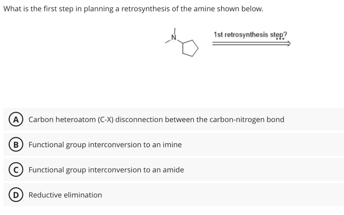 What is the first step in planning a retrosynthesis of the amine shown below.
1st retrosynthesis step?
Carbon heteroatom (C-X) disconnection between the carbon-nitrogen bond
B Functional group interconversion to an imine
C Functional group interconversion to an amide
D Reductive elimination