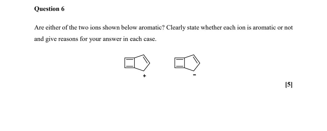 Question 6
Are either of the two ions shown below aromatic? Clearly state whether each ion is aromatic or not
and give reasons for your answer in each case.
+
[5]