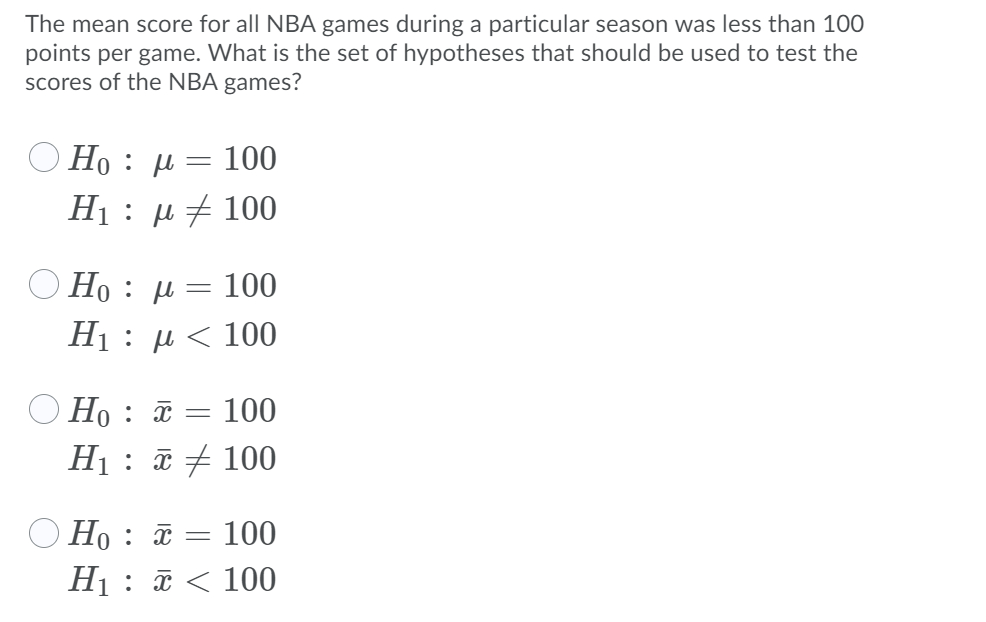 The mean score for all NBA games during a particular season was less than 100
points per game. What is the set of hypotheses that should be used to test the
scores of the NBA games?
O Ho : µ = 100
Η : μ 100
O Ho : µ = 100
H : μ < 100
O Ho : ã = 100
H1 : ī + 100
O Ho : ã = 100
H1 : ã < 100
