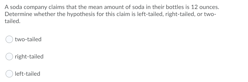 A soda company claims that the mean amount of soda in their bottles is 12 ounces.
Determine whether the hypothesis for this claim is left-tailed, right-tailed, or two-
tailed.
two-tailed
right-tailed
left-tailed
