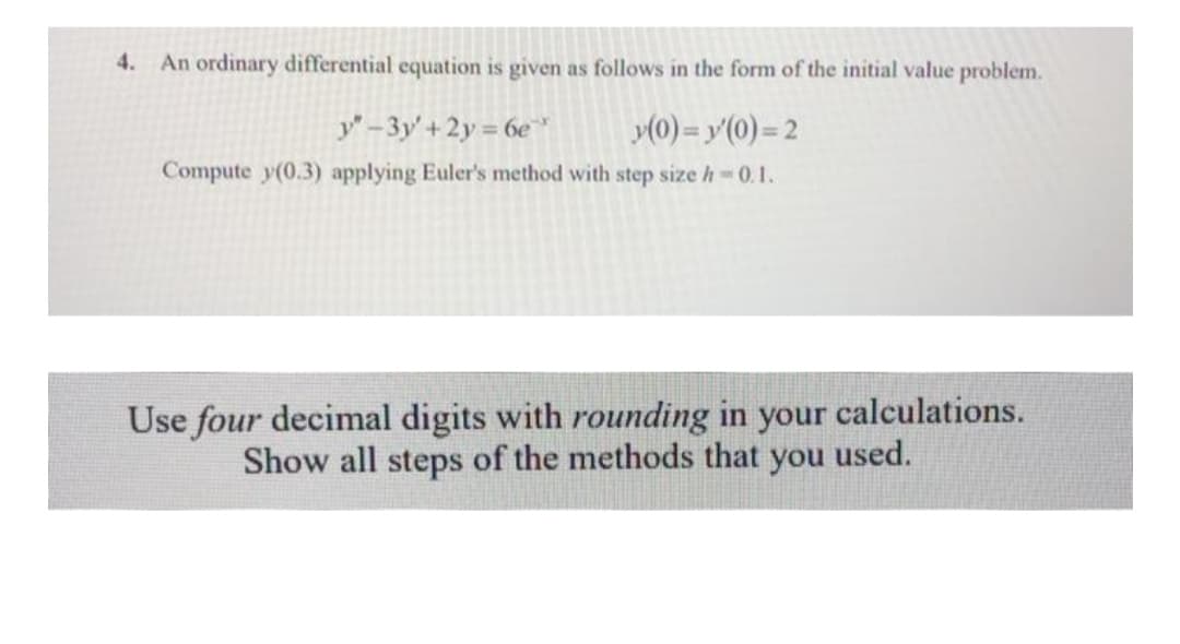 4.
An ordinary differential equation is given as follows in the form of the initial value problem.
y-3y'+2y = 6e
»(0) = y'(0) = 2
Compute y(0.3) applying Euler's method with step size h 0.1.
Use four decimal digits with rounding in your calculations.
Show all steps of the methods that you used.
