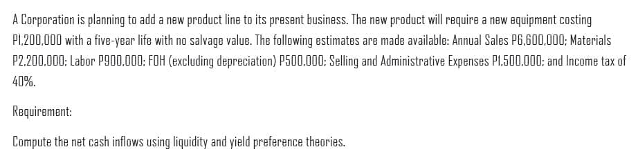 A Corporation is planning to add a new product line to its present business. The new product will require a new equipment costing
PL.200,000 with a five-year life with no salvage value. The following estimates are made available: Annual Sales P6,600,000: Materials
P2,200,000; Labor P900,000; FOH (excluding depreciation) P500,000; Selling and Administrative Expenses PL,500,000; and Income tax of
40%.
Requirement:
Compute the net cash inflows using liquidity and yield preference theories.
