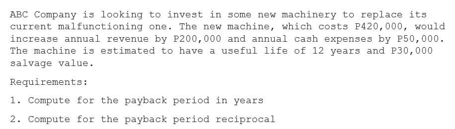 ABC Company is looking to invest in some new machinery to replace its
current malfunctioning one. The new machine, which costs P420,000, would
increase annual revenue by P200,000 and annual cash expenses by P50,000.
The machine is estimated to have a useful life of 12 years and P30,000
salvage value.
Requirements:
1. Compute for the payback period in years
2. Compute for the payback period reciprocal
