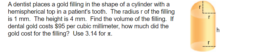 A dentist places a gold filling in the shape of a cylinder with a
hemispherical top in a patient's tooth. The radius r of the filling
is 1 mm. The height is 4 mm. Find the volume of the filling. If
dental gold costs $95 per cubic millimeter, how much did the
gold cost for the filling? Use 3.14 for T.
h
