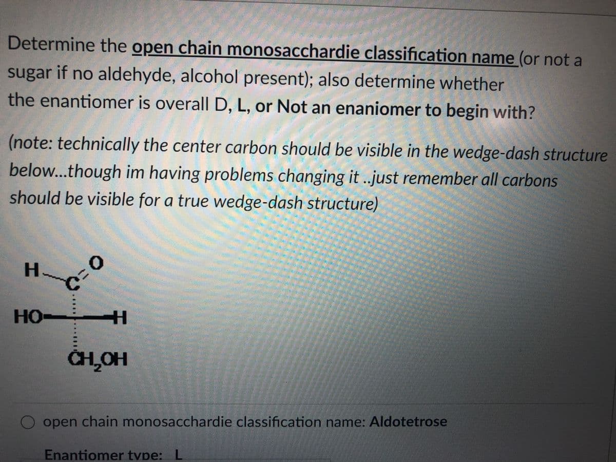 Determine the open chain monosacchardie classification name (or not a
sugar if no aldehyde, alcohol present); also determine whether
the enantiomer is overall D, L, or Not an enaniomer to begin with?
(note: technically the center carbon should be visible in the wedge-dash structure
below...though im having problems changing it .just remember all carbons
should be visible for a true wedge-dash structure)
H.
HO
CHLOH
open chain monosacchardie classification name: Aldotetrose
Enantiomer tvpe: L
